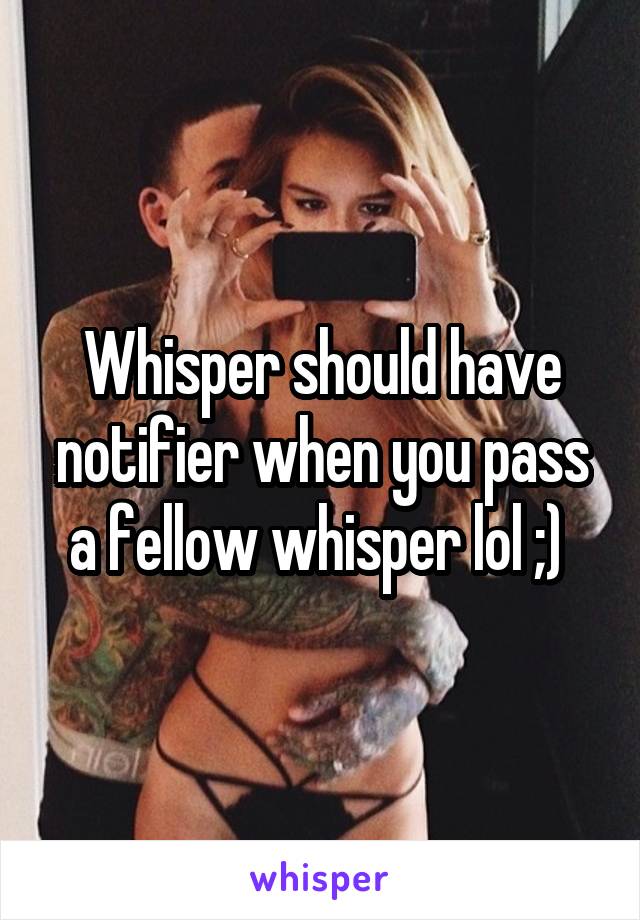 Whisper should have notifier when you pass a fellow whisper lol ;) 