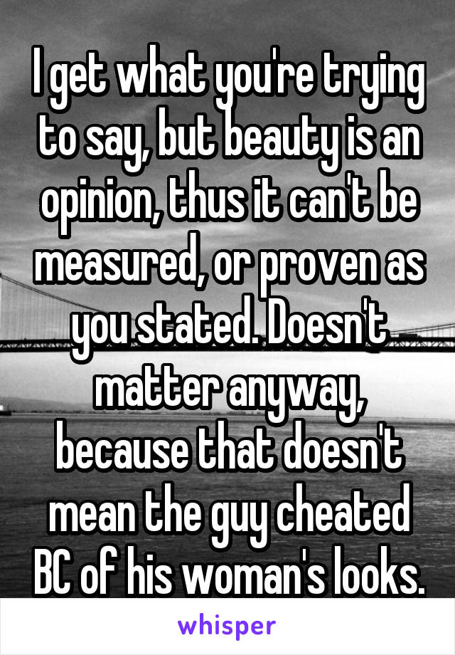 I get what you're trying to say, but beauty is an opinion, thus it can't be measured, or proven as you stated. Doesn't matter anyway, because that doesn't mean the guy cheated BC of his woman's looks.