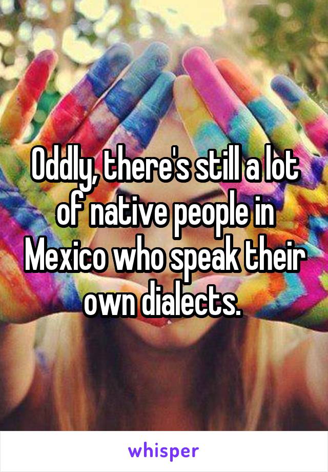 Oddly, there's still a lot of native people in Mexico who speak their own dialects. 