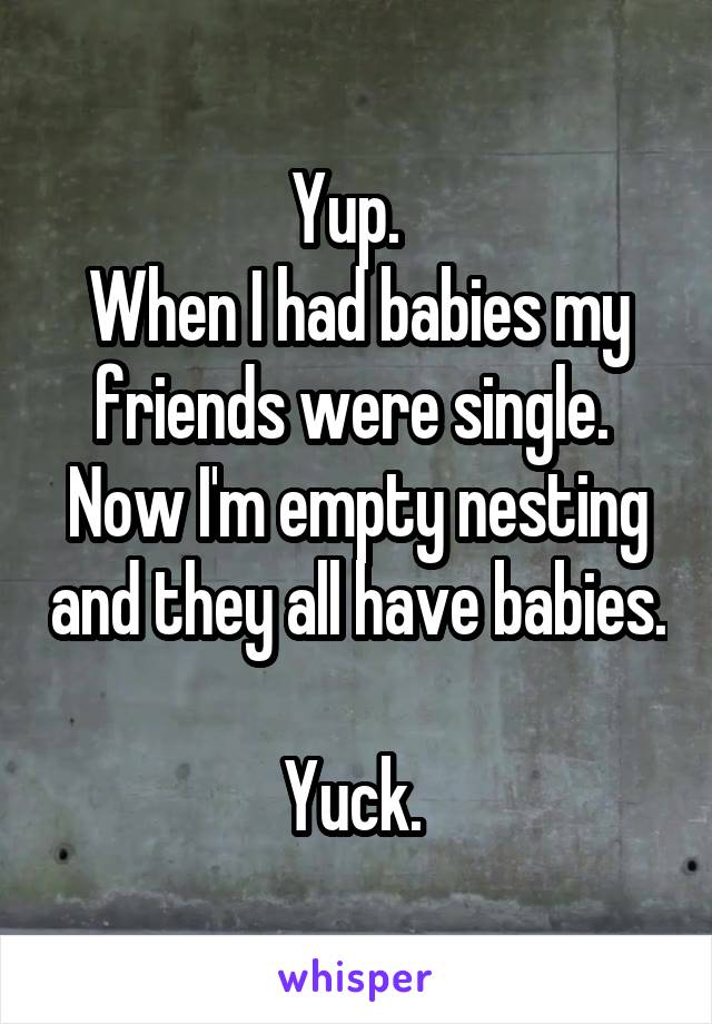 Yup.  
When I had babies my friends were single. 
Now I'm empty nesting and they all have babies. 
Yuck. 