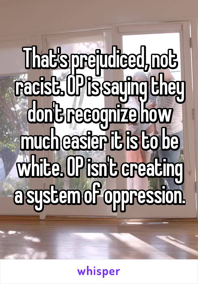 That's prejudiced, not racist. OP is saying they don't recognize how much easier it is to be white. OP isn't creating a system of oppression. 