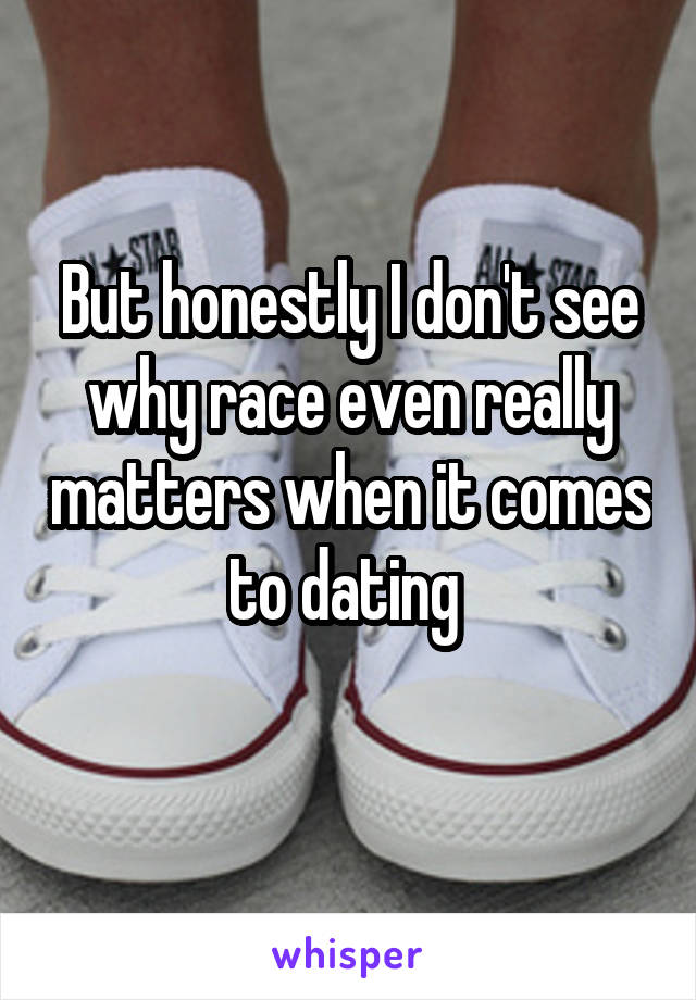 But honestly I don't see why race even really matters when it comes to dating 
