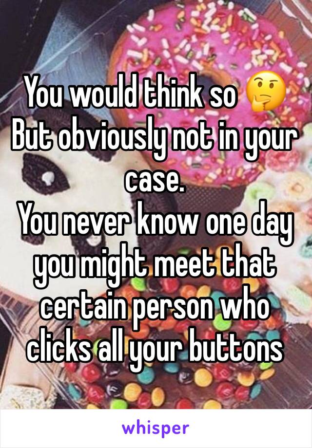 You would think so 🤔
But obviously not in your case.
You never know one day you might meet that certain person who clicks all your buttons 