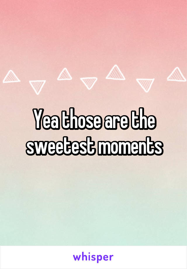 Yea those are the sweetest moments