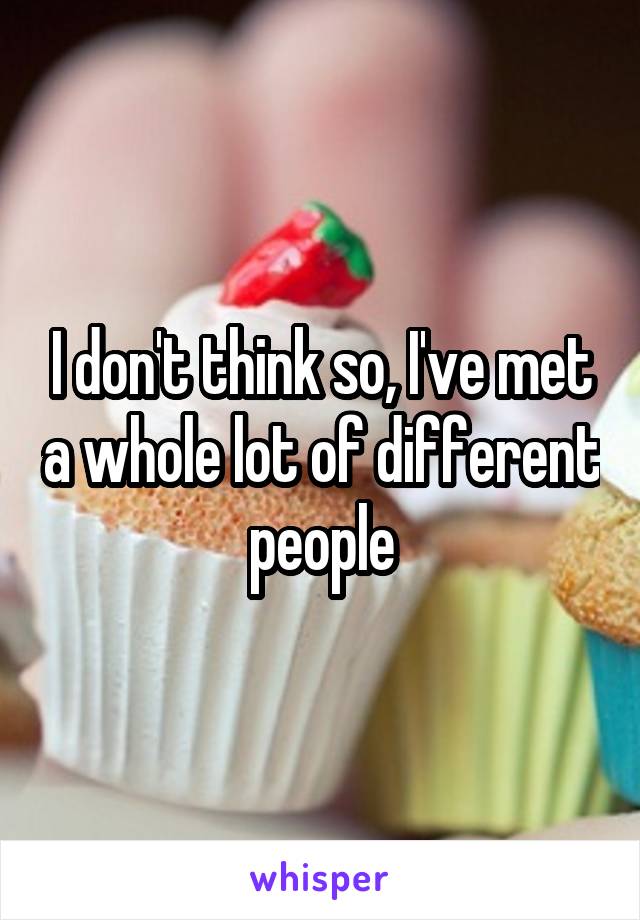 I don't think so, I've met a whole lot of different people