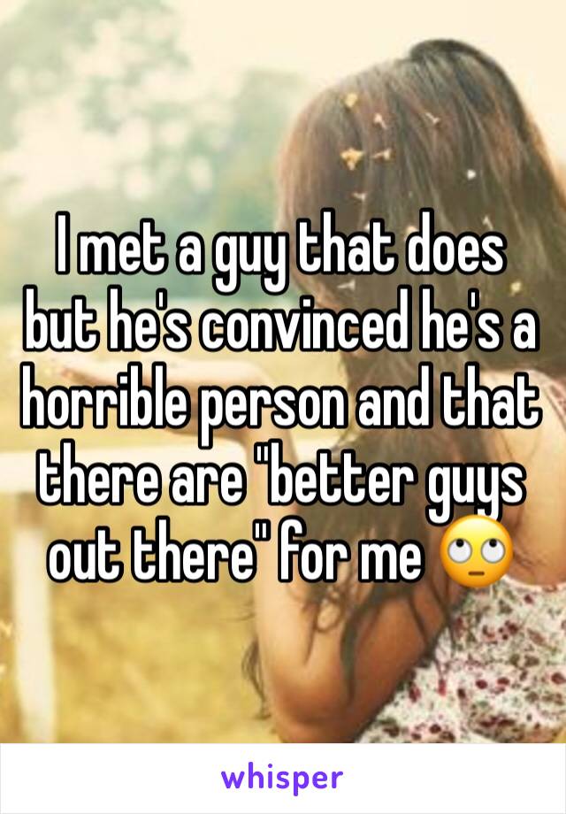 I met a guy that does but he's convinced he's a horrible person and that there are "better guys out there" for me 🙄