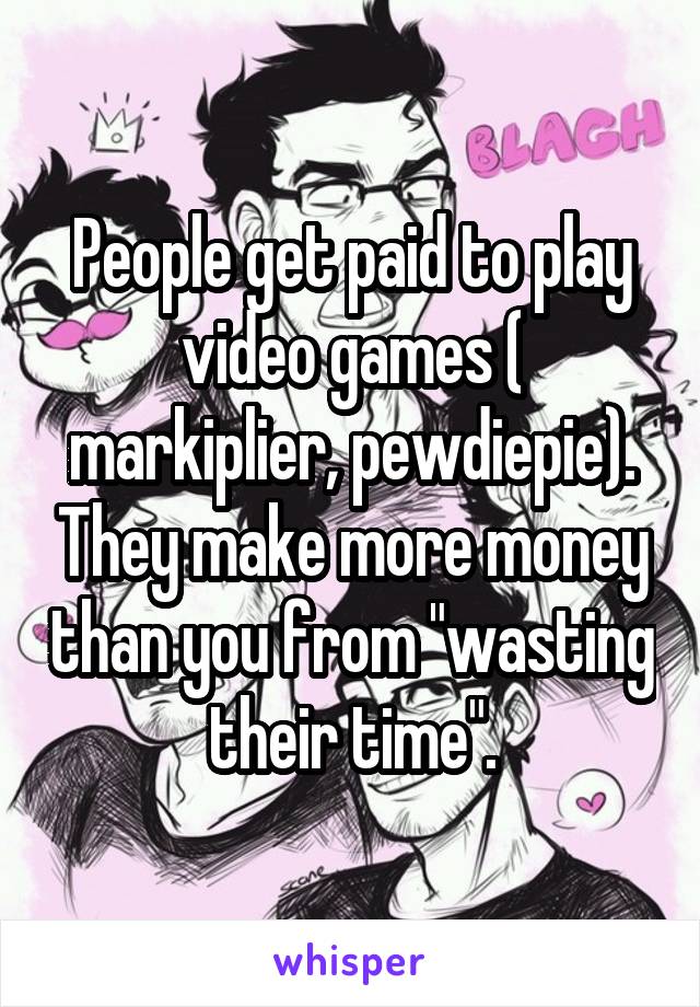 People get paid to play video games ( markiplier, pewdiepie). They make more money than you from "wasting their time".