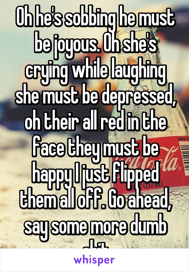 Oh he's sobbing he must be joyous. Oh she's crying while laughing she must be depressed, oh their all red in the face they must be happy I just flipped them all off. Go ahead, say some more dumb shit