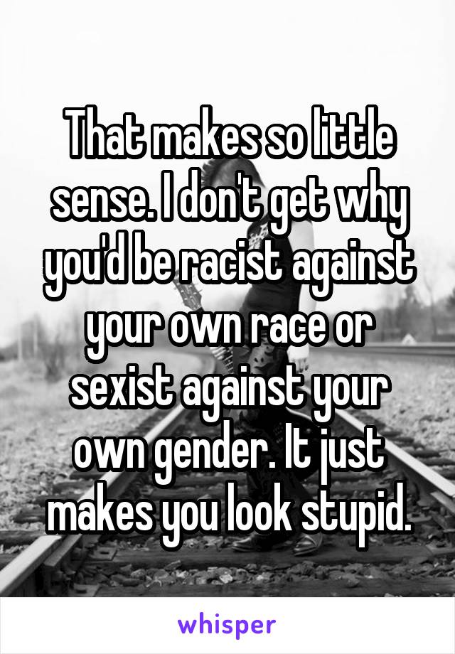 That makes so little sense. I don't get why you'd be racist against your own race or sexist against your own gender. It just makes you look stupid.