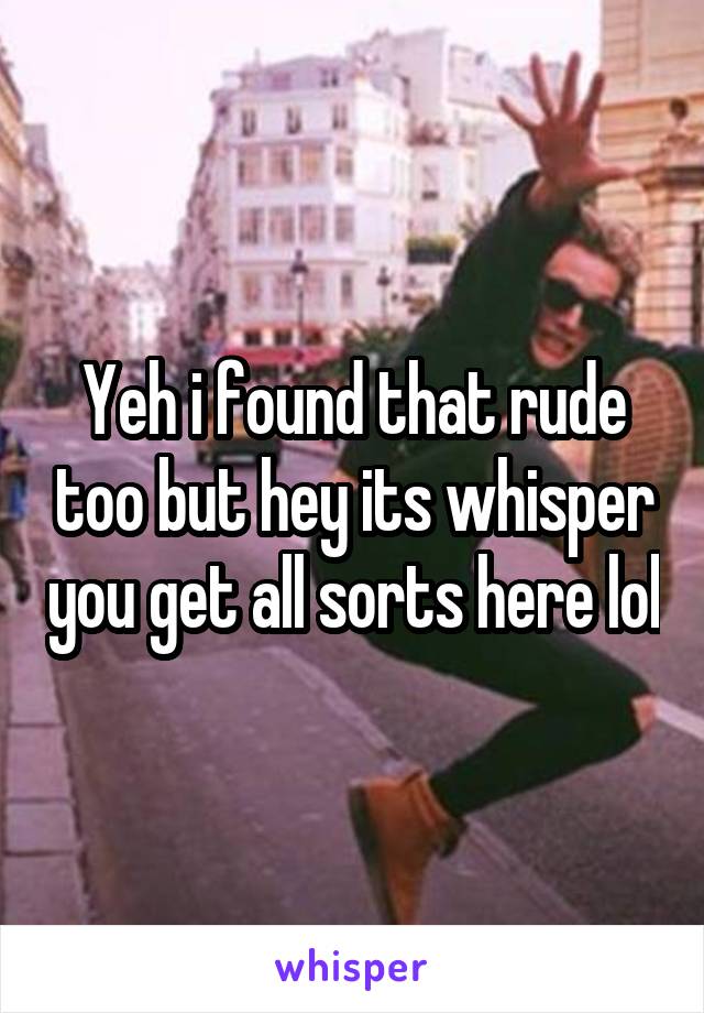 Yeh i found that rude too but hey its whisper you get all sorts here lol