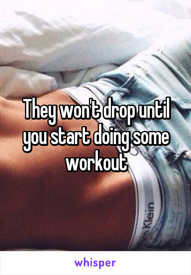 They won't drop until you start doing some workout