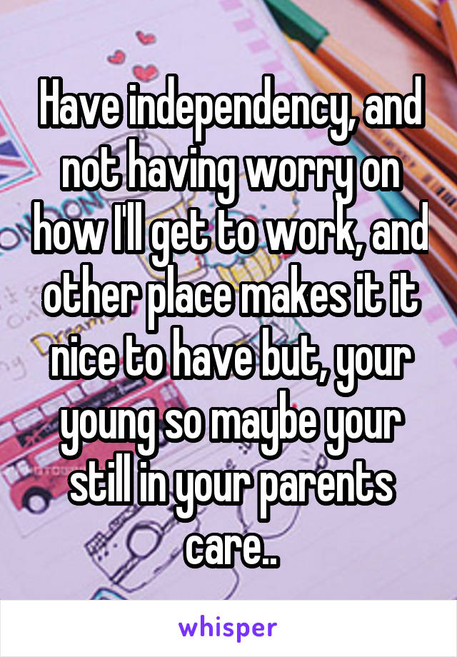 Have independency, and not having worry on how I'll get to work, and other place makes it it nice to have but, your young so maybe your still in your parents care..