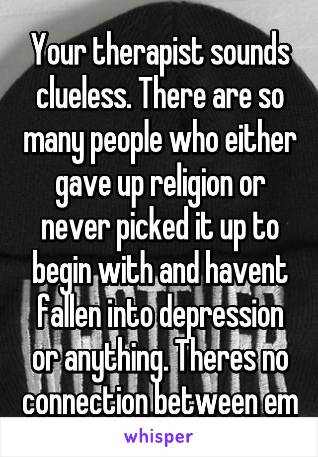 Your therapist sounds clueless. There are so many people who either gave up religion or never picked it up to begin with and havent fallen into depression or anything. Theres no connection between em