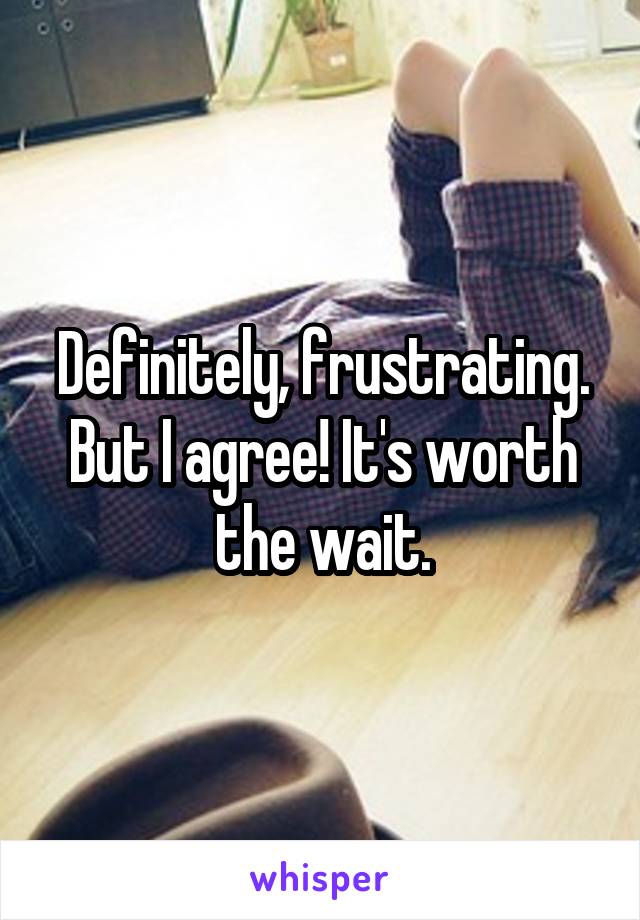 Definitely, frustrating. But I agree! It's worth the wait.