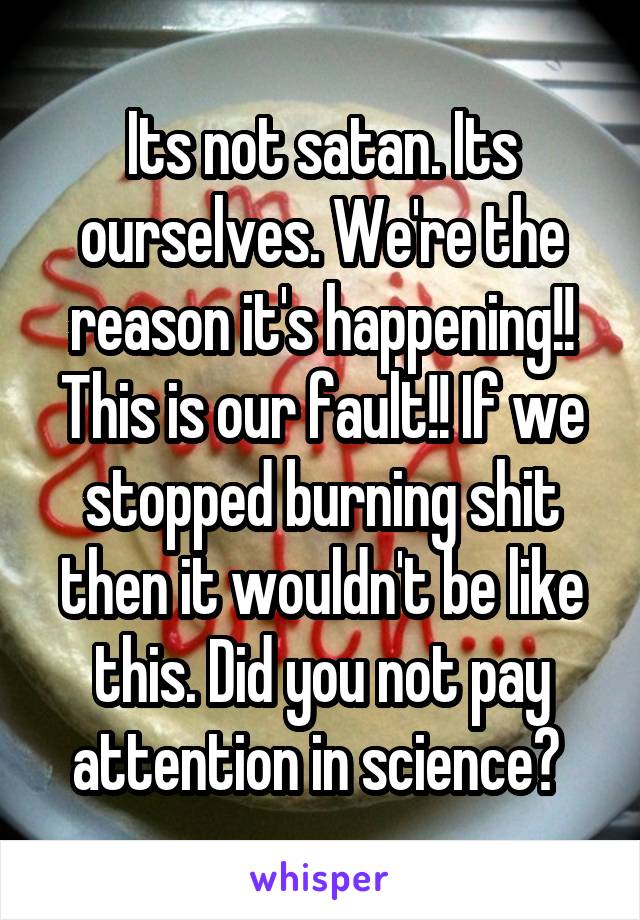 Its not satan. Its ourselves. We're the reason it's happening!! This is our fault!! If we stopped burning shit then it wouldn't be like this. Did you not pay attention in science? 