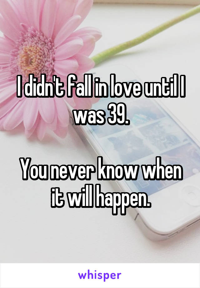 I didn't fall in love until I was 39.

You never know when it will happen.