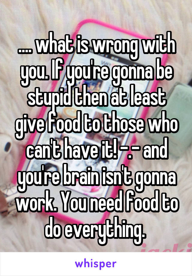 .... what is wrong with you. If you're gonna be stupid then at least give food to those who can't have it! -.- and you're brain isn't gonna work. You need food to do everything. 