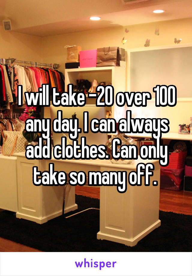 I will take -20 over 100 any day. I can always add clothes. Can only take so many off. 