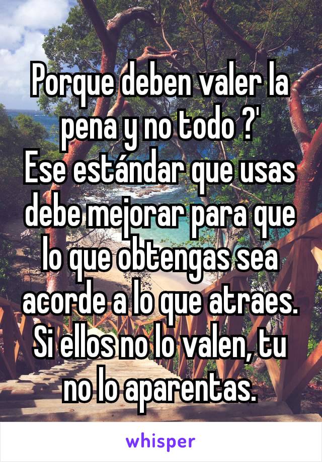 Porque deben valer la pena y no todo ?'
Ese estándar que usas debe mejorar para que lo que obtengas sea acorde a lo que atraes.
Si ellos no lo valen, tu no lo aparentas.