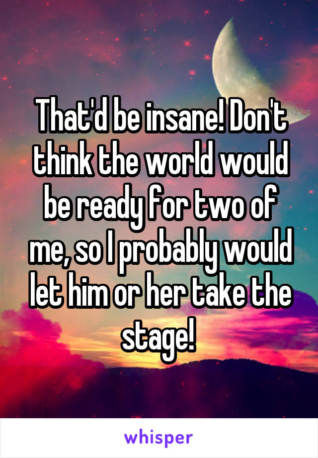 That'd be insane! Don't think the world would be ready for two of me, so I probably would let him or her take the stage! 