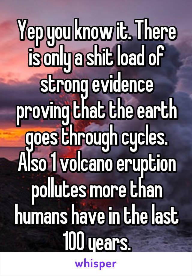 Yep you know it. There is only a shit load of strong evidence proving that the earth goes through cycles. Also 1 volcano eruption pollutes more than humans have in the last 100 years.