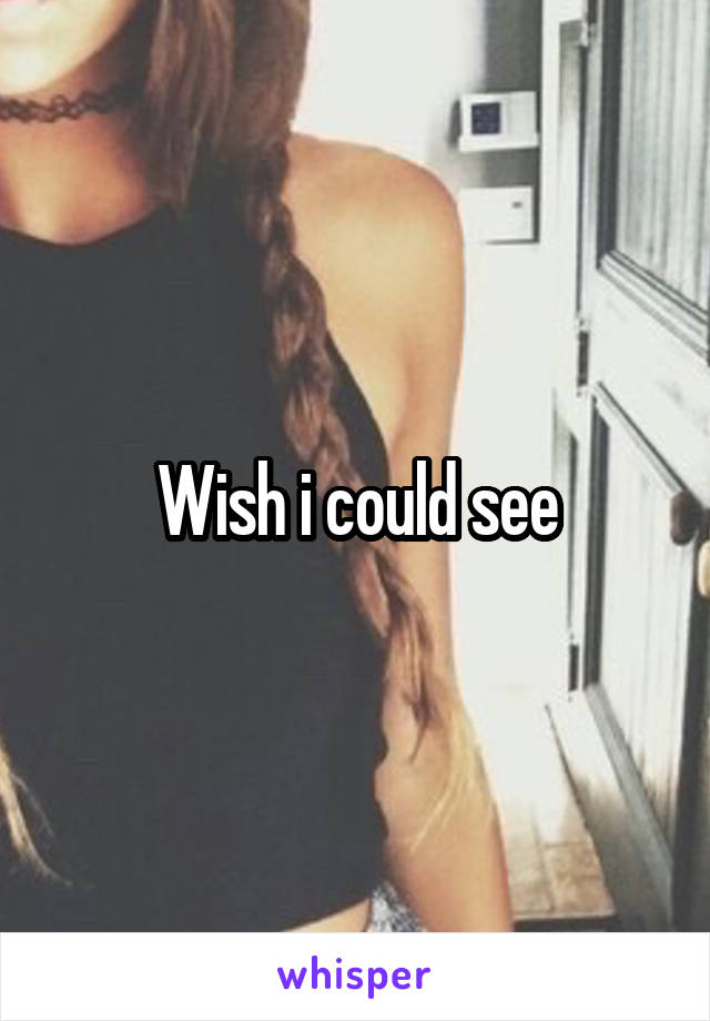 Wish i could see