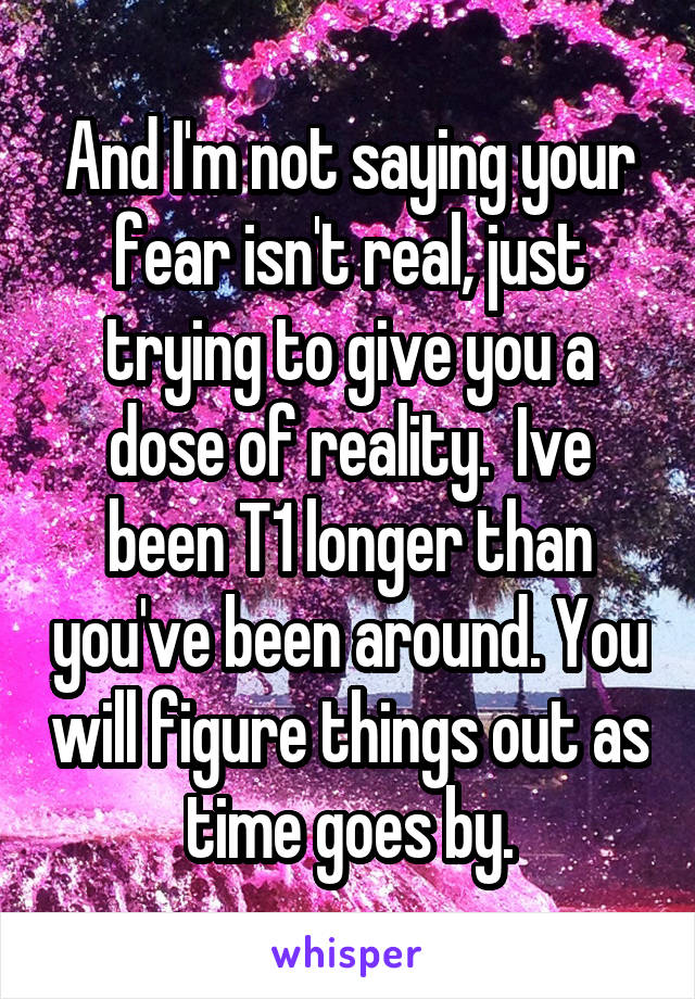 And I'm not saying your fear isn't real, just trying to give you a dose of reality.  Ive been T1 longer than you've been around. You will figure things out as time goes by.