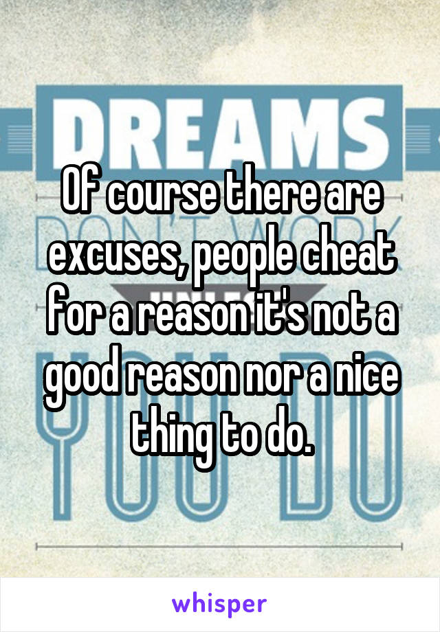 Of course there are excuses, people cheat for a reason it's not a good reason nor a nice thing to do.