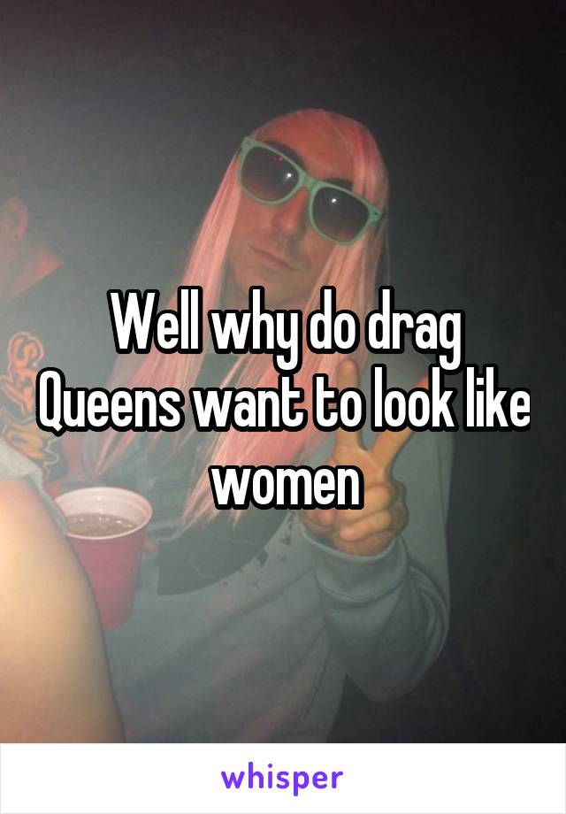 Well why do drag Queens want to look like women