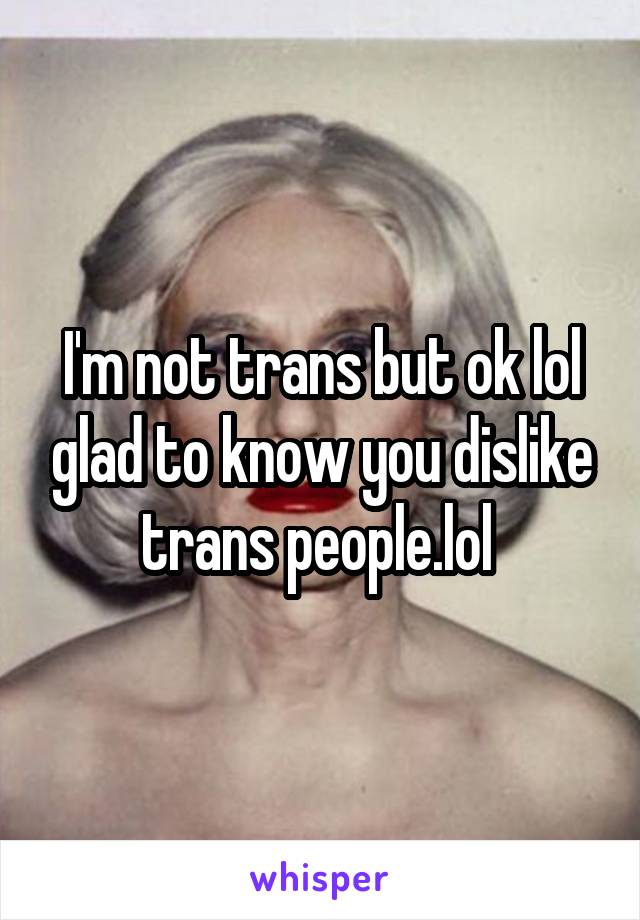 I'm not trans but ok lol glad to know you dislike trans people.lol 