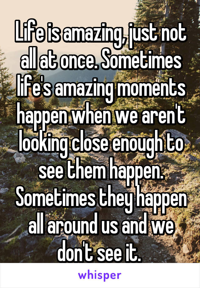 Life is amazing, just not all at once. Sometimes life's amazing moments happen when we aren't looking close enough to see them happen. Sometimes they happen all around us and we don't see it. 