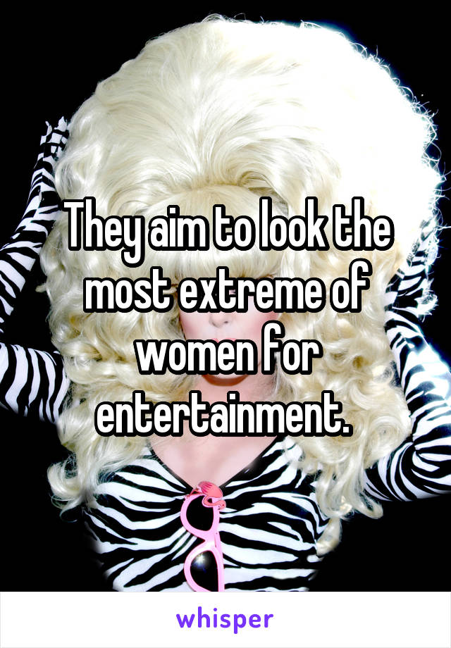 They aim to look the most extreme of women for entertainment. 