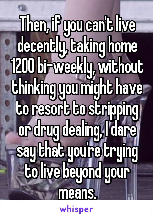 Then, if you can't live decently, taking home 1200 bi-weekly, without thinking you might have to resort to stripping or drug dealing, I dare say that you're trying to live beyond your means.