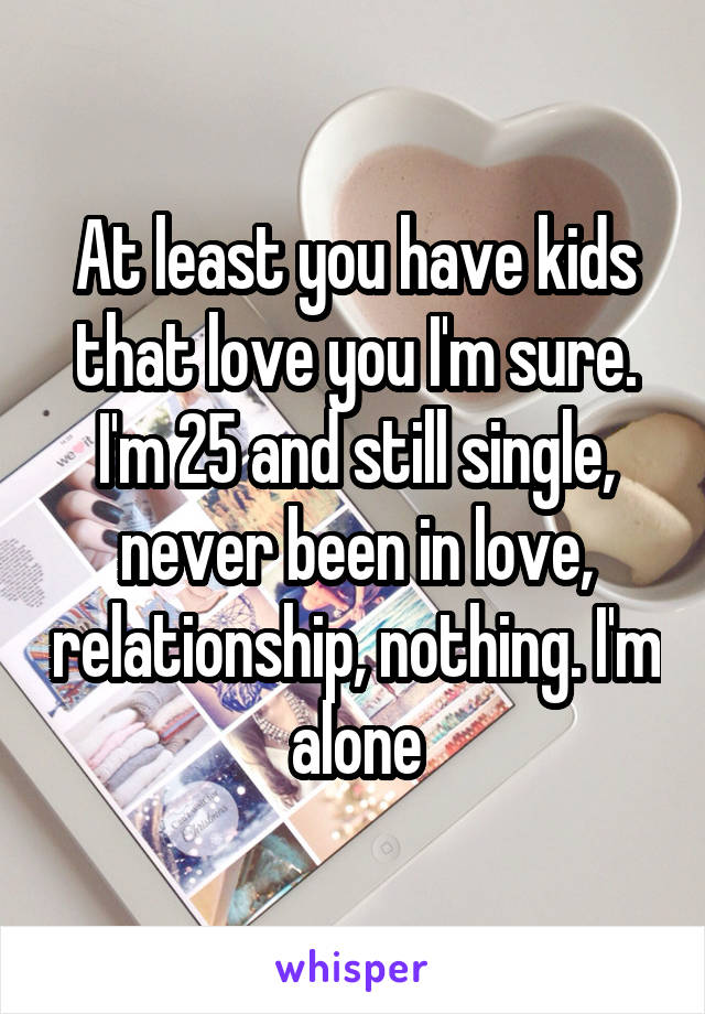 At least you have kids that love you I'm sure. I'm 25 and still single, never been in love, relationship, nothing. I'm alone