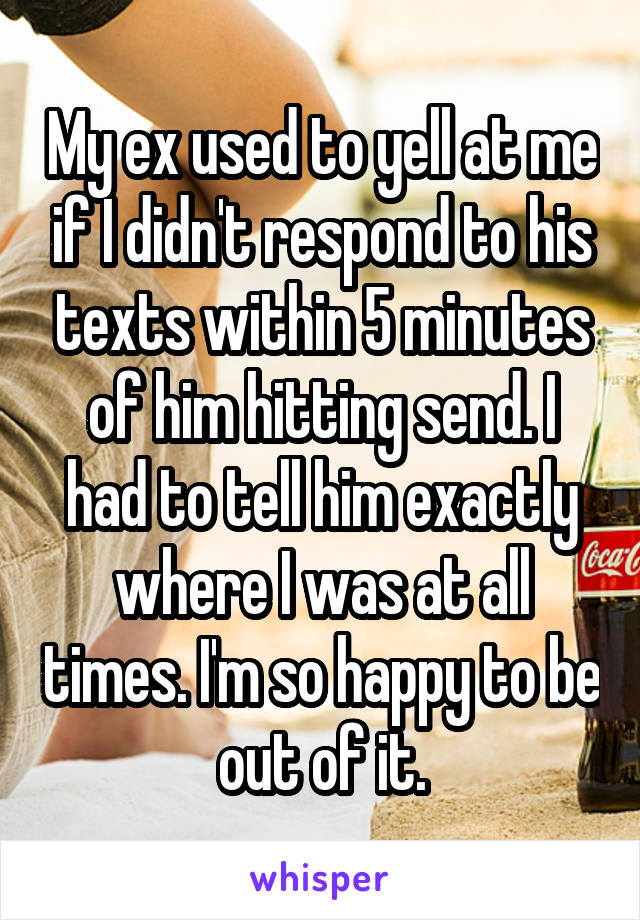 My ex used to yell at me if I didn't respond to his texts within 5 minutes of him hitting send. I had to tell him exactly where I was at all times. I'm so happy to be out of it.