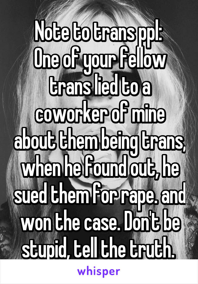 Note to trans ppl: 
One of your fellow trans lied to a coworker of mine about them being trans, when he found out, he sued them for rape. and won the case. Don't be stupid, tell the truth. 