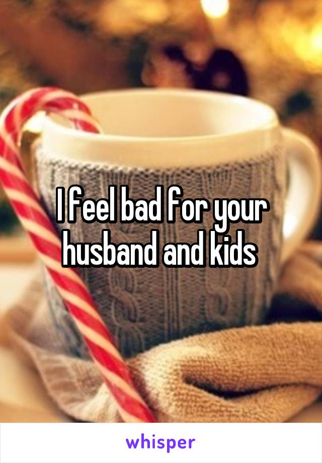 I feel bad for your husband and kids 