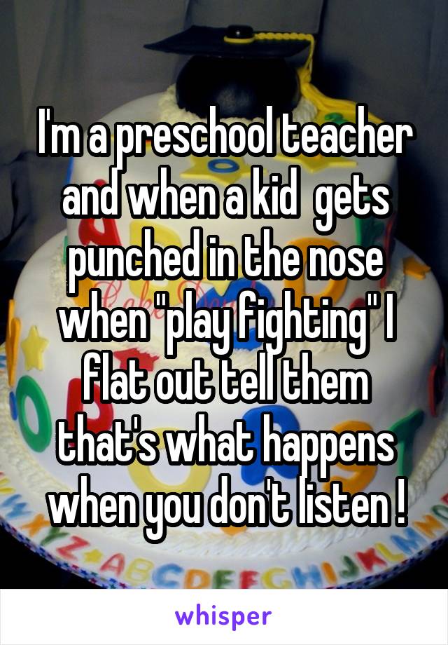 I'm a preschool teacher and when a kid  gets punched in the nose when "play fighting" I flat out tell them that's what happens when you don't listen !