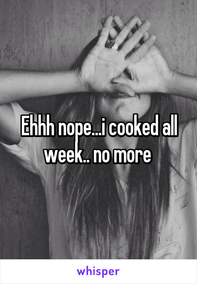 Ehhh nope...i cooked all week.. no more 