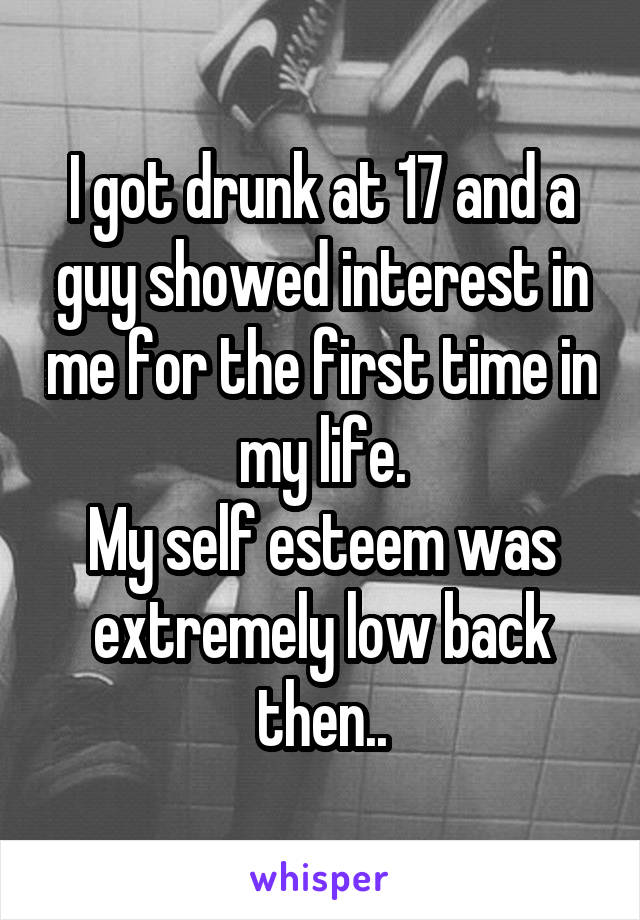 I got drunk at 17 and a guy showed interest in me for the first time in my life.
My self esteem was extremely low back then..