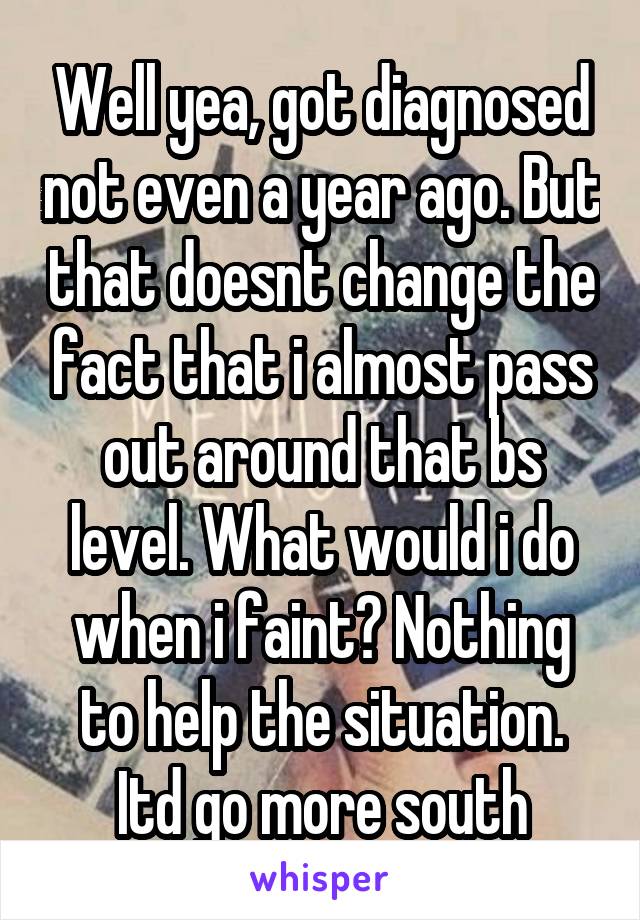 Well yea, got diagnosed not even a year ago. But that doesnt change the fact that i almost pass out around that bs level. What would i do when i faint? Nothing to help the situation. Itd go more south