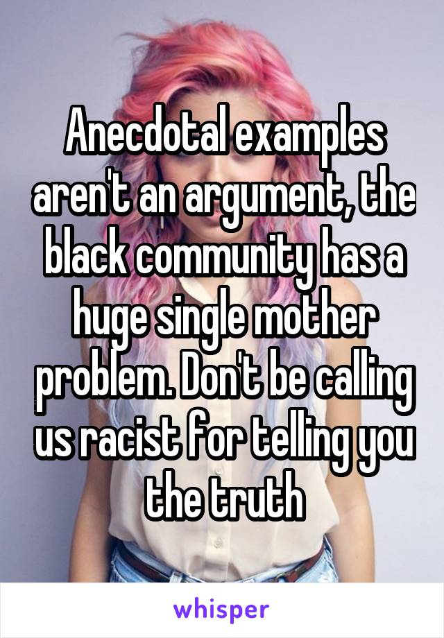 Anecdotal examples aren't an argument, the black community has a huge single mother problem. Don't be calling us racist for telling you the truth