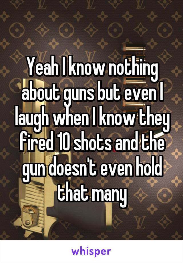 Yeah I know nothing about guns but even I laugh when I know they fired 10 shots and the gun doesn't even hold that many