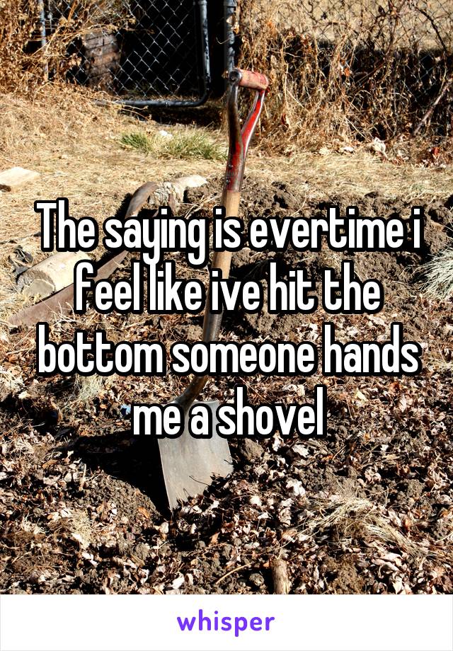 The saying is evertime i feel like ive hit the bottom someone hands me a shovel