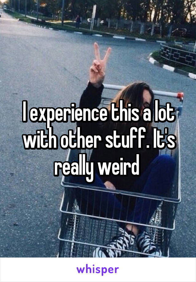 I experience this a lot with other stuff. It's really weird 