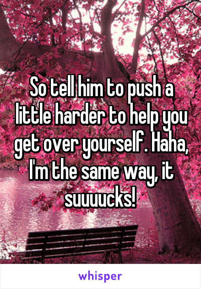 So tell him to push a little harder to help you get over yourself. Haha, I'm the same way, it suuuucks! 