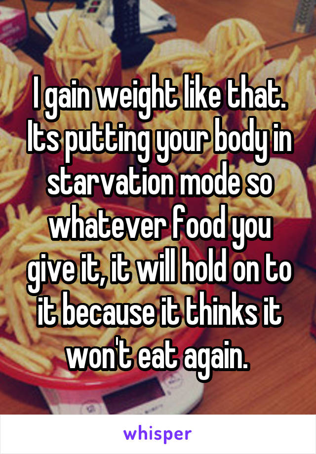 I gain weight like that. Its putting your body in starvation mode so whatever food you give it, it will hold on to it because it thinks it won't eat again. 