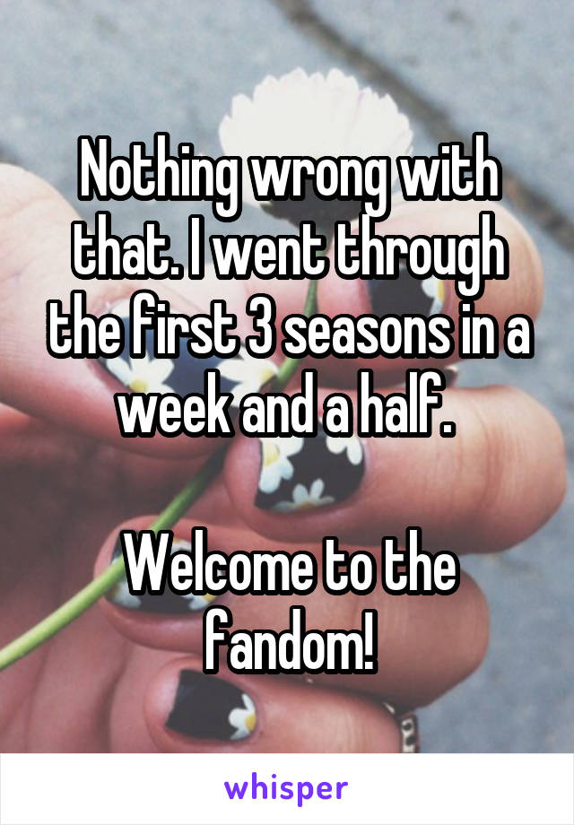 Nothing wrong with that. I went through the first 3 seasons in a week and a half. 

Welcome to the fandom!