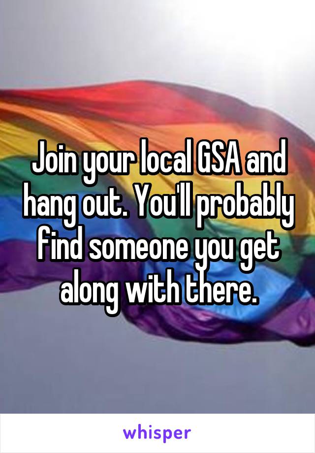 Join your local GSA and hang out. You'll probably find someone you get along with there.