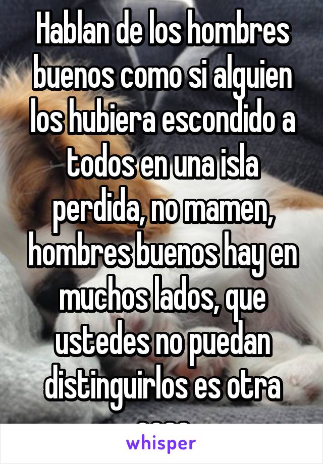 Hablan de los hombres buenos como si alguien los hubiera escondido a todos en una isla perdida, no mamen, hombres buenos hay en muchos lados, que ustedes no puedan distinguirlos es otra cosa